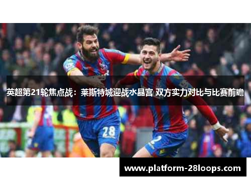 英超第21轮焦点战:莱斯特城迎战水晶宫 双方实力对比与比赛前瞻 英超第21轮焦点战:莱斯特城迎战水晶宫 双方实力对比与比赛前瞻