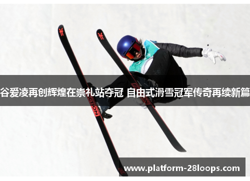 谷爱凌再创辉煌在崇礼站夺冠 自由式滑雪冠军传奇再续新篇 谷爱凌再创辉煌在崇礼站夺冠 自由式滑雪冠军传奇再续新篇