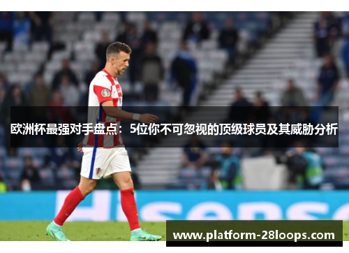 欧洲杯最强对手盘点:5位你不可忽视的顶级球员及其威胁分析 欧洲杯最强对手盘点:5位你不可忽视的顶级球员及其威胁分析