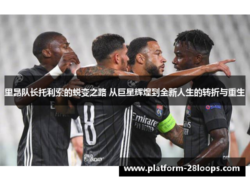 里昂队长托利索的蜕变之路 从巨星辉煌到全新人生的转折与重生 里昂队长托利索的蜕变之路 从巨星辉煌到全新人生的转折与重生