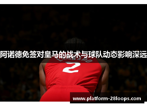 阿诺德免签对皇马的战术与球队动态影响深远 阿诺德免签对皇马的战术与球队动态影响深远