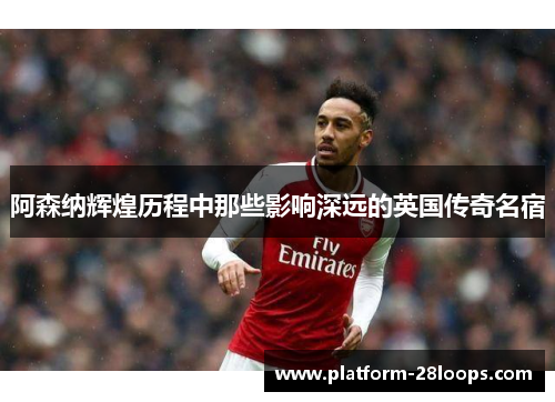 阿森纳辉煌历程中那些影响深远的英国传奇名宿