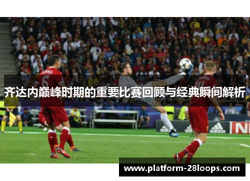 齐达内巅峰时期的重要比赛回顾与经典瞬间解析 齐达内巅峰时期的重要比赛回顾与经典瞬间解析