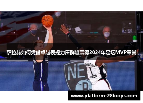 萨拉赫如何凭借卓越表现力压群雄赢得2024年足坛MVP荣誉