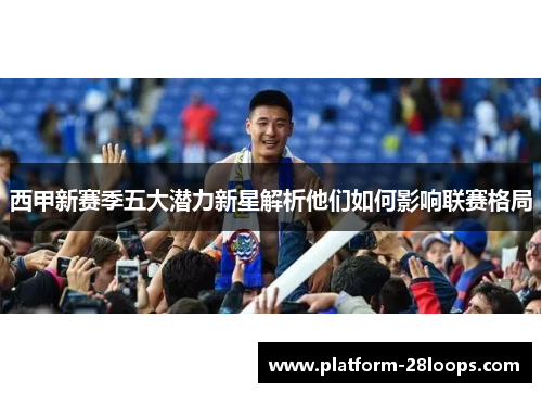 西甲新赛季五大潜力新星解析他们如何影响联赛格局 西甲新赛季五大潜力新星解析他们如何影响联赛格局
