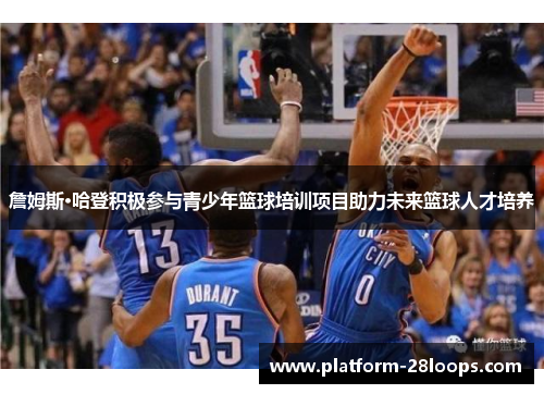 詹姆斯·哈登积极参与青少年篮球培训项目助力未来篮球人才培养 詹姆斯·哈登积极参与青少年篮球培训项目助力未来篮球人才培养