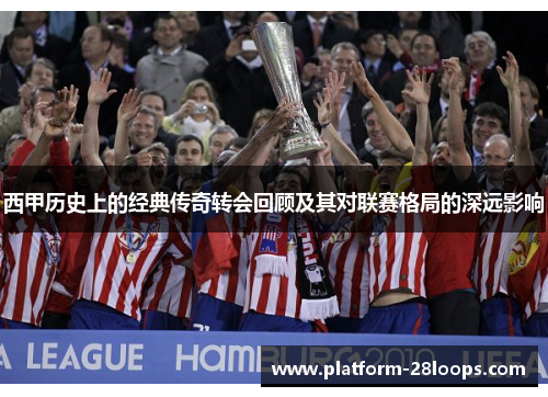 西甲历史上的经典传奇转会回顾及其对联赛格局的深远影响 西甲历史上的经典传奇转会回顾及其对联赛格局的深远影响