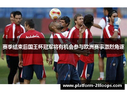 赛季结束后国王杯冠军将有机会参与欧洲赛事激烈角逐 赛季结束后国王杯冠军将有机会参与欧洲赛事激烈角逐