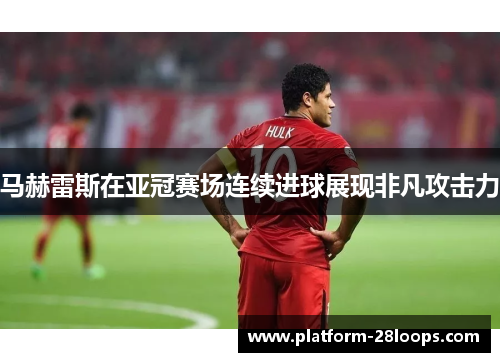 马赫雷斯在亚冠赛场连续进球展现非凡攻击力