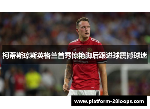柯蒂斯琼斯英格兰首秀惊艳脚后跟进球震撼球迷 柯蒂斯琼斯英格兰首秀惊艳脚后跟进球震撼球迷